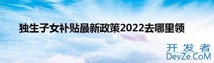 独生子女补贴最新政策2022去哪里领